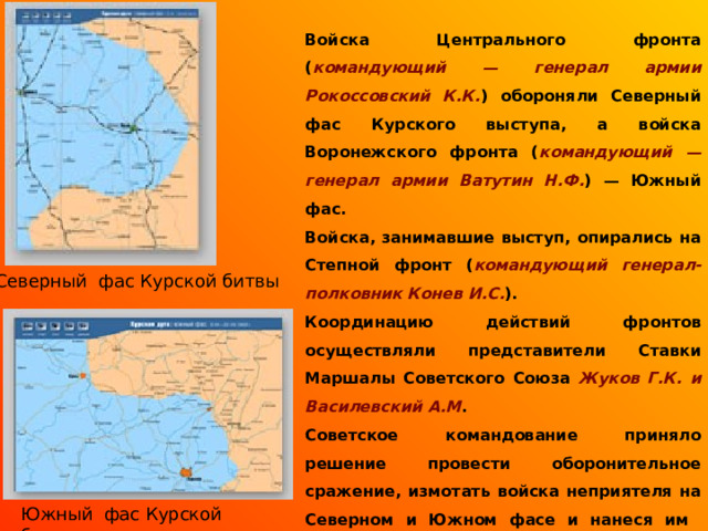 Войска Центрального фронта ( командующий — генерал армии Рокоссовский К.К. ) обороняли Северный фас Курского выступа, а войска Воронежского фронта ( командующий — генерал армии Ватутин Н.Ф. ) — Южный фас. Войска, занимавшие выступ, опирались на Степной фронт ( командующий генерал-полковник Конев И.С. ). Координацию действий фронтов осуществляли представители Ставки Маршалы Советского Союза Жуков Г.К. и Василевский А.М . Советское командование приняло решение провести оборонительное сражение, измотать войска неприятеля на Северном и Южном фасе и нанеся им контрудары в критический момент, разгромить.  Северный фас Курской битвы Южный фас Курской битвы 