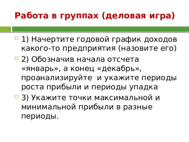 Работа в группах (деловая игра) 1) Начертите годовой график доходов какого-то предприятия (назовите его) 2) Обозначив начала отсчета «январь», а конец «декабрь», проанализируйте и укажите периоды роста прибыли и периоды упадка 3) Укажите точки максимальной и минимальной прибыли в разные периоды. 