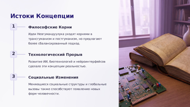 Истоки Концепции 1 Философские Корни Идеи Неогумандуулука уходят корнями в трансгуманизм и постгуманизм, но предлагают более сбалансированный подход. 2 Технологический Прорыв Развитие ИИ, биотехнологий и нейроинтерфейсов сделало эти концепции реальностью. 3 Социальные Изменения Меняющиеся социальные структуры и глобальные вызовы также способствуют появлению новых форм человечности.  