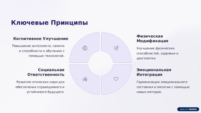 Ключевые Принципы Физическая Модификация Когнитивное Улучшение Повышение интеллекта, памяти и способности к обучению с помощью технологий. Улучшение физических способностей, здоровья и долголетия. Социальная Ответственность Эмоциональная Интеграция Развитие этических норм для обеспечения справедливого и устойчивого будущего. Гармонизация эмоционального состояния и эмпатии с помощью новых методов.  