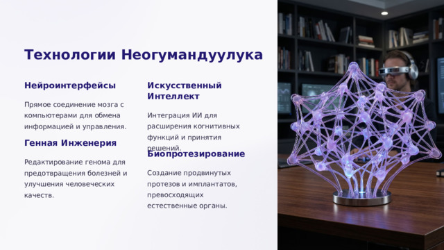 Технологии Неогумандуулука Нейроинтерфейсы Искусственный Интеллект Прямое соединение мозга с компьютерами для обмена информацией и управления. Интеграция ИИ для расширения когнитивных функций и принятия решений. Генная Инженерия Биопротезирование Редактирование генома для предотвращения болезней и улучшения человеческих качеств. Создание продвинутых протезов и имплантатов, превосходящих естественные органы.  