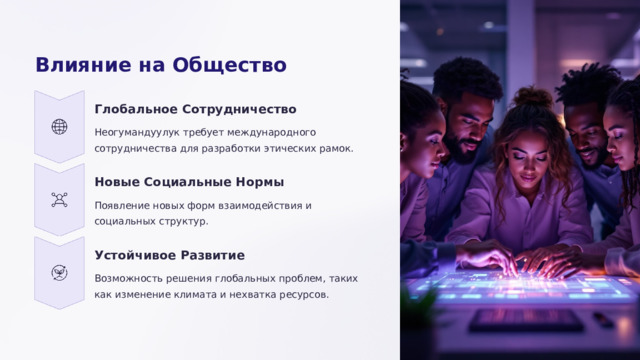 Влияние на Общество Глобальное Сотрудничество Неогумандуулук требует международного сотрудничества для разработки этических рамок. Новые Социальные Нормы Появление новых форм взаимодействия и социальных структур. Устойчивое Развитие Возможность решения глобальных проблем, таких как изменение климата и нехватка ресурсов.  