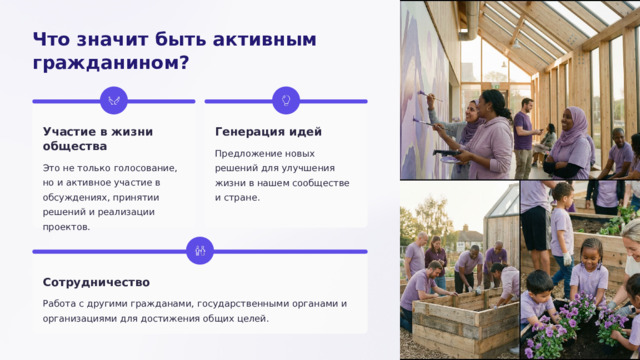 Что значит быть активным гражданином? Генерация идей Участие в жизни общества Предложение новых решений для улучшения жизни в нашем сообществе и стране. Это не только голосование, но и активное участие в обсуждениях, принятии решений и реализации проектов. Сотрудничество Работа с другими гражданами, государственными органами и организациями для достижения общих целей.  