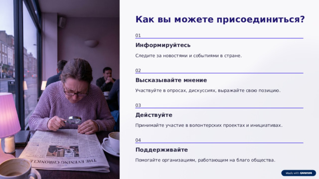 Как вы можете присоединиться? 01 Информируйтесь Следите за новостями и событиями в стране. 02 Высказывайте мнение Участвуйте в опросах, дискуссиях, выражайте свою позицию. 03 Действуйте Принимайте участие в волонтерских проектах и инициативах. 04 Поддерживайте Помогайте организациям, работающим на благо общества.  