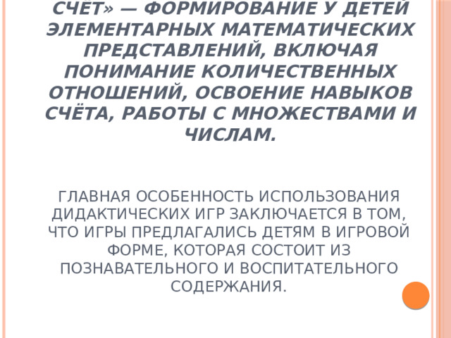 Цель раздела «Количество и счёт» — формирование у детей элементарных математических представлений, включая понимание количественных отношений, освоение навыков счёта, работы с множествами и числам.    Главная особенность использования дидактических игр заключается в том, что игры предлагались детям в игровой форме, которая состоит из познавательного и воспитательного содержания.   