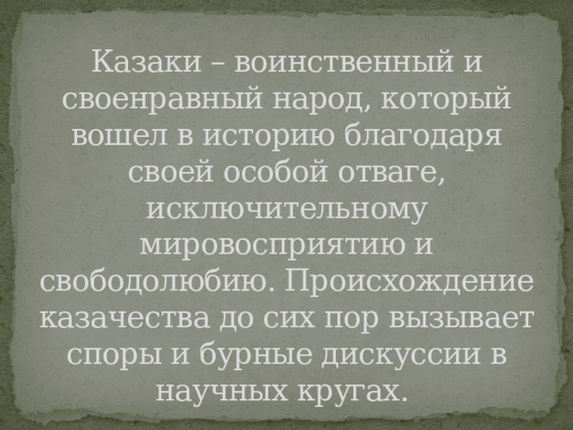 Казаки – воинственный и своенравный народ, который вошел в историю благодаря своей особой отваге, исключительному мировосприятию и свободолюбию. Происхождение казачества до сих пор вызывает споры и бурные дискуссии в научных кругах. 
