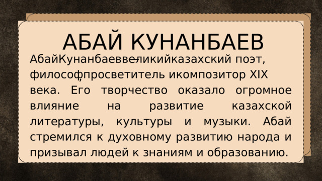 АБАЙ КУНАНБАЕВ АбайКунанбаеввеликийказахский поэт, — , философпросветитель икомпозитор XIX века. Его творчество оказало огромное влияние на развитие казахской литературы, культуры и музыки. Абай стремился к духовному развитию народа и призывал людей к знаниям и образованию. 