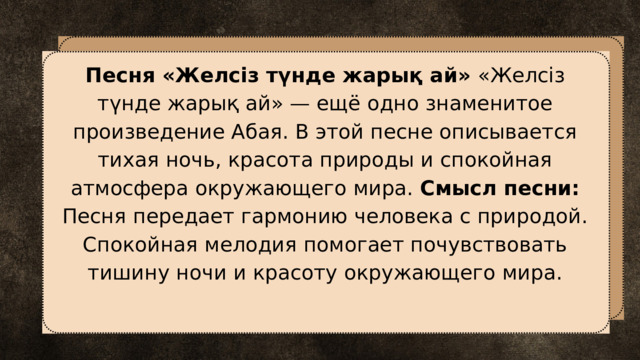Песня «Желсіз түнде жарық ай» «Желсіз түнде жарық ай» — ещё одно знаменитое произведение Абая. В этой песне описывается тихая ночь, красота природы и спокойная атмосфера окружающего мира. Смысл песни: Песня передает гармонию человека с природой. Спокойная мелодия помогает почувствовать тишину ночи и красоту окружающего мира. 