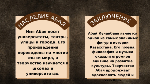 Н А С Л Е Д И Е А Б А Я З А К Л Ю Ч Е Н И Е Имя Абая носят университеты, театры, улицы и города. Его произведения переведены на многие языки мира, а творчество изучается в школах и университетах. Абай Кунанбаев является одной из самых значимых фигур в истории Казахстана. Его поэзия, философия и музыка оказали огромное влияние на развитие культуры. Творчество Абая продолжает вдохновлять людей и сегодня. 