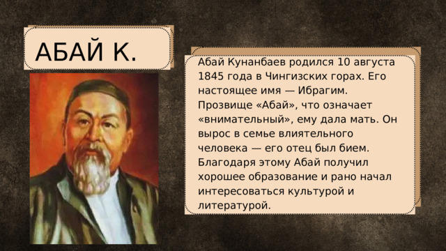 АБАЙ К. Абай Кунанбаев родился 10 августа 1845 года в Чингизских горах. Его настоящее имя — Ибрагим. Прозвище «Абай», что означает «внимательный», ему дала мать. Он вырос в семье влиятельного человека — его отец был бием. Благодаря этому Абай получил хорошее образование и рано начал интересоваться культурой и литературой. 