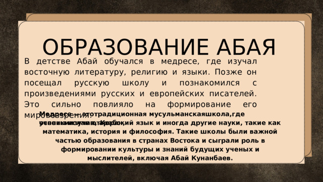 ОБРАЗОВАНИЕ АБАЯ В детстве Абай обучался в медресе, где изучал восточную литературу, религию и языки. Позже он посещал русскую школу и познакомился с произведениями русских и европейских писателей. Это сильно повлияло на формирование его мировоззрения. Медресе — этотрадиционная мусульманскаяшкола,где ученикиизучаютКоран,  основы ислама, арабский язык и иногда другие науки, такие как математика, история и философия. Такие школы были важной частью образования в странах Востока и сыграли роль в формировании культуры и знаний будущих ученых и мыслителей, включая Абай Кунанбаев. 