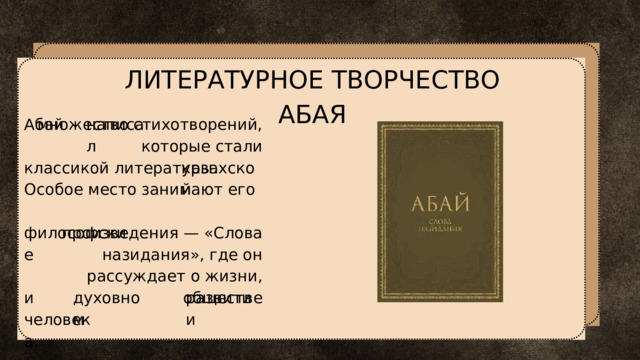 ЛИТЕРАТУРНОЕ ТВОРЧЕСТВО АБАЯ Абай написал множество стихотворений, которые стали классикой литературы. Особое место занимают его казахской философские произведения — «Слова назидания», где он рассуждает о жизни, обществе и духовном развитии человека. 