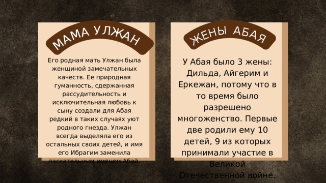 М А М А У Л Ж А Н Ж Е Н Ы А Б А Я У Абая было 3 жены: Дильда, Айгерим и Еркежан, потому что в то время было разрешено многоженство. Первые две родили ему 10 детей, 9 из которых принимали участие в Великой Отечественной войне. Его родная мать Улжан была женщиной замечательных качеств. Ее природная гуманность, сдержанная рассудительность и исключительная любовь к сыну создали для Абая редкий в таких случаях уют родного гнезда. Улжан всегда выделяла его из остальных своих детей, и имя его Ибрагим заменила ласкательным именем Абай. 