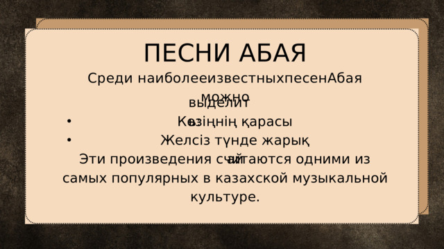 ПЕСНИ АБАЯ Среди наиболееизвестныхпесенАбая можно выделить: Көзіңнің қарасы Желсіз түнде жарық ай Эти произведения считаются одними из самых популярных в казахской музыкальной культуре. 