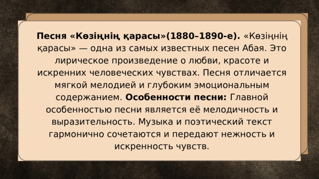 Песня «Көзіңнің қарасы»(1880–1890-е). «Көзіңнің қарасы» — одна из самых известных песен Абая. Это лирическое произведение о любви, красоте и искренних человеческих чувствах. Песня отличается мягкой мелодией и глубоким эмоциональным содержанием. Особенности песни: Главной особенностью песни является её мелодичность и выразительность. Музыка и поэтический текст гармонично сочетаются и передают нежность и искренность чувств. 
