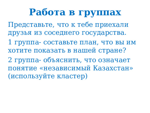 Работа в группах Представьте, что к тебе приехали друзья из соседнего государства. 1 группа- составьте план, что вы им хотите показать в нашей стране? 2 группа- объяснить, что означает понятие «независимый Казахстан» (используйте кластер) 