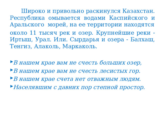  Широко и привольно раскинулся Казахстан. Республика омывается водами Каспийского и Аральского морей, на ее территории находятся около 11 тысяч рек и озер. Крупнейшие реки - Иртыш, Урал. Или. Сырдарья и озера - Балхаш, Тенгиз, Алаколь, Маркаколь. В нашем крае вам не счесть больших озер, В нашем крае вам не счесть лесистых гор. В нашем крае счета нет отважным людям. Населявшим с давних пор степной простор. 
