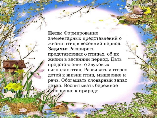 Цель: Формирование элементарных представлений о жизни птиц в весенний период. Задачи: Расширить представления о птицах, об их жизни в весенний период. Дать представления о звуковых сигналах птиц. Развивать интерес детей к жизни птиц, мышление и речь. Обогащать словарный запас детей. Воспитывать бережное отношение к природе. 