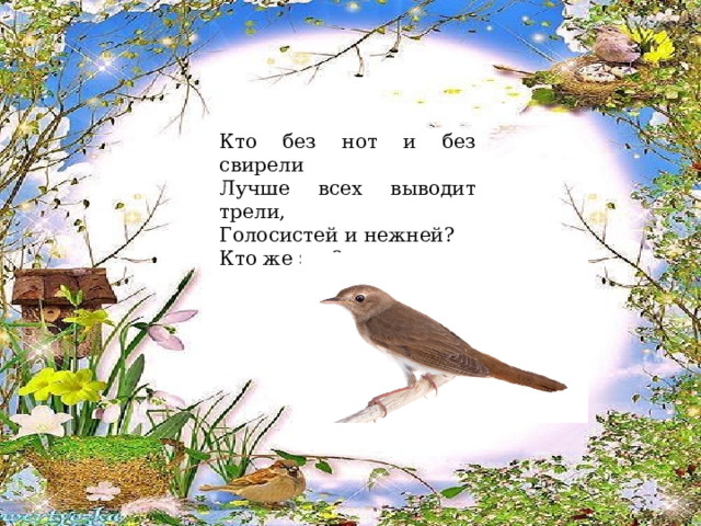 Кто без нот и без свирели Лучше всех выводит трели, Голосистей и нежней? Кто же это? (Соловей). 