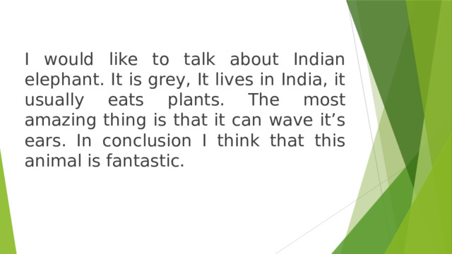 I would like to talk about Indian elephant. It is grey, It lives in India, it usually eats plants. The most amazing thing is that it can wave it’s ears. In conclusion I think that this animal is fantastic. 