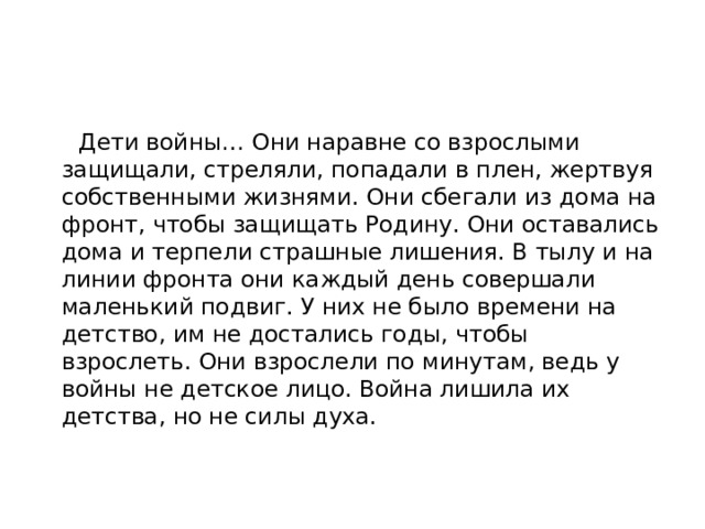  Дети войны… Они наравне со взрослыми защищали, стреляли, попадали в плен, жертвуя собственными жизнями. Они сбегали из дома на фронт, чтобы защищать Родину. Они оставались дома и терпели страшные лишения. В тылу и на линии фронта они каждый день совершали маленький подвиг. У них не было времени на детство, им не достались годы, чтобы взрослеть. Они взрослели по минутам, ведь у войны не детское лицо. Война лишила их детства, но не силы духа.   