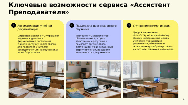  Ключевые возможности сервиса «Ассистент Преподавателя»  Улучшение коммуникации Поддержка дистанционного обучения Автоматизация учебной документации Цифровые ассистенты упрощают ведение журналов и формирование расписания, снижая нагрузку на педагогов. Это позволяет учителям сосредоточиться на обучении, а не на бюрократии. Инструменты ассистентов обеспечивают доступ к электронным ресурсам и помогают организовать дистанционную и смешанную форму обучения, расширяя возможности для учеников. Цифровые решения способствуют эффективному обмену информацией между учителем, учениками и родителями, обеспечивая своевременную обратную связь и контроль освоения материала. 4 