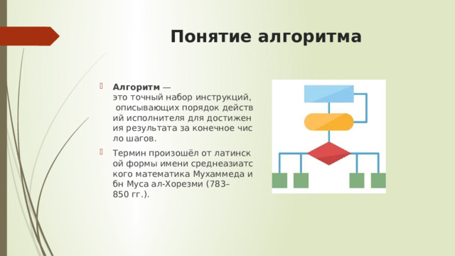   Понятие алгоритма   Алгоритм  — это точный набор инструкций, описывающих порядок действий исполнителя для достижения результата за конечное число шагов. Термин произошёл от латинской формы имени среднеазиатского математика Мухаммеда ибн Муса ал‑Хорезми (783–850 гг.). 