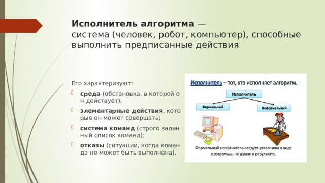 Исполнитель алгоритма  — система (человек, робот, компьютер), способные выполнить предписанные действия Его характеризуют: среда  (обстановка, в которой он действует); элементарные действия , которые он может совершать; система команд  (строго заданный список команд); отказы  (ситуации, когда команда не может быть выполнена). 