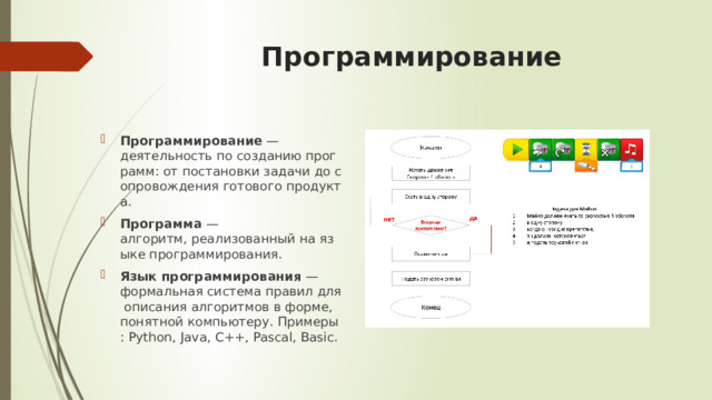 Программирование   Программирование  — деятельность по созданию программ: от постановки задачи до сопровождения готового продукта. Программа  — алгоритм, реализованный на языке программирования. Язык программирования  — формальная система правил для описания алгоритмов в форме, понятной компьютеру. Примеры: Python, Java, C++, Pascal, Basic. 