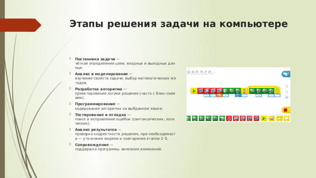 Этапы решения задачи на компьютере   Постановка задачи  — чёткое определение цели, входных и выходных данных. Анализ и моделирование  — изучение свойств задачи, выбор математических методов. Разработка алгоритма  — проектирование логики решения (часто с блок‑схемами). Программирование  — кодирование алгоритма на выбранном языке. Тестирование и отладка  — поиск и исправление ошибок (синтаксических, логических). Анализ результатов  — проверка корректности решения, при необходимости — уточнение модели и повторение этапов 2–5. Сопровождение  — поддержка программы, внесение изменений. 
