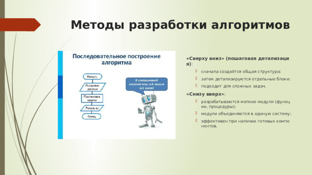 Методы разработки алгоритмов   «Сверху вниз» (пошаговая детализация) : сначала создаётся общая структура; затем детализируются отдельные блоки; подходит для сложных задач. сначала создаётся общая структура; затем детализируются отдельные блоки; подходит для сложных задач. «Снизу вверх» : разрабатываются мелкие модули (функции, процедуры); модули объединяются в единую систему; эффективен при наличии готовых компонентов. разрабатываются мелкие модули (функции, процедуры); модули объединяются в единую систему; эффективен при наличии готовых компонентов. 