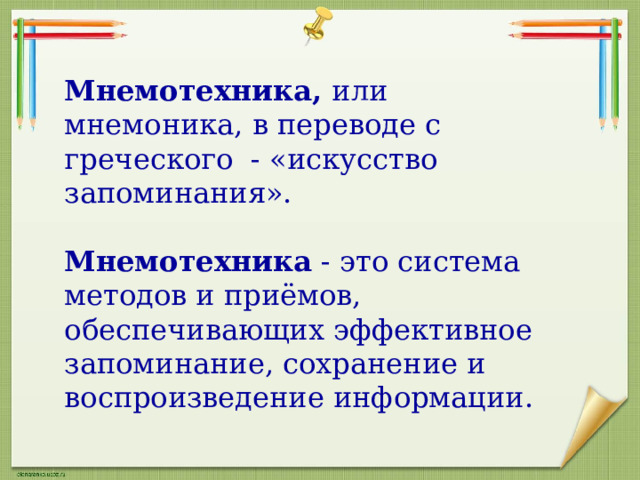 Мнемотехника, или мнемоника, в переводе с греческого - «искусство запоминания». Мнемотехника - это система методов и приёмов, обеспечивающих эффективное запоминание, сохранение и воспроизведение информации. 