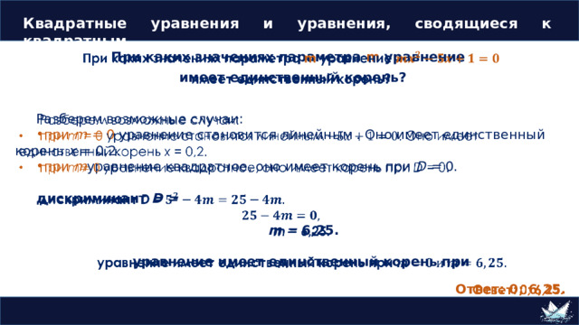 Квадратные уравнения и уравнения, сводящиеся к квадратным   При каких значениях параметра m уравнение  имеет единственный корень?  Разберем возможные случаи: при m = 0 уравнение становится линейным . Оно имеет единственный корень x = 0,2. при m уравнение квадратное, оно имеет корень при D = 0. дискриминант D =  m = 6,25.  уравнение имеет единственный корень при  Ответ: 0; 6,25. 