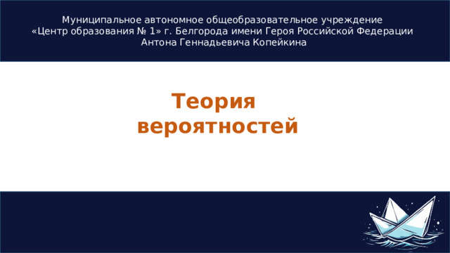 Муниципальное автономное общеобразовательное учреждение  «Центр образования № 1» г. Белгорода имени Героя Российской Федерации Антона Геннадьевича Копейкина Теория вероятностей 