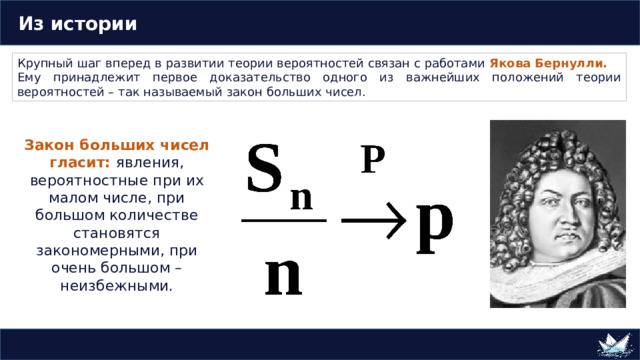  Из истории Крупный шаг вперед в развитии теории вероятностей связан с работами Якова Бернулли. Ему принадлежит первое доказательство одного из важнейших положений теории вероятностей – так называемый закон больших чисел. Закон больших чисел гласит: явления, вероятностные при их малом числе, при большом количестве становятся закономерными, при очень большом – неизбежными. 