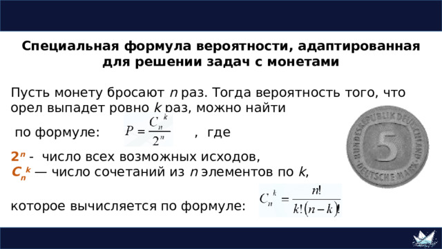 Специальная формула вероятности, адаптированная для решении задач с монетами Пусть монету бросают n раз. Тогда вероятность того, что орел выпадет ровно k раз, можно найти  по формуле:  ,  где 2 n - число всех возможных исходов, C n k  — число сочетаний из n элементов по k , которое вычисляется по формуле:  