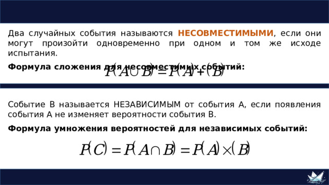 Два случайных события называются НЕСОВМЕСТИМЫМИ , если они могут произойти одновременно при одном и том же исходе испытания. Формула сложения для несовместимых событий: Событие В называется НЕЗАВИСИМЫМ от события А, если появления события А не изменяет вероятности события В. Формула умножения вероятностей для независимых событий: 