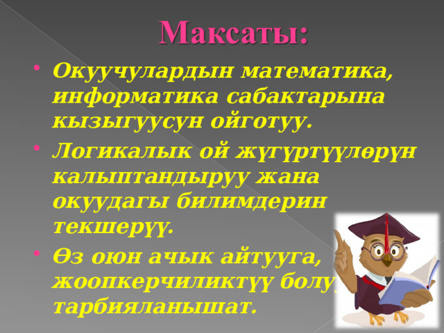 Окуучулардын математика, информатика сабактарына кызыгуусун ойготуу. Логикалык ой жүгүртүүлөрүн калыптандыруу жана окуудагы билимдерин текшерүү. Өз оюн ачык айтууга, жоопкерчиликтүү болууга тарбияланышат.  