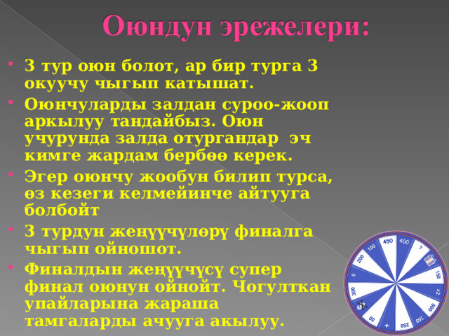 3 тур оюн болот, ар бир турга 3 окуучу чыгып катышат. Оюнчуларды залдан суроо-жооп аркылуу тандайбыз. Оюн учурунда залда отургандар эч кимге жардам бербөө керек. Эгер оюнчу жообун билип турса, өз кезеги келмейинче айтууга болбойт 3 турдун жеңүүчүлөрү финалга чыгып ойношот. Финалдын жеңүүчүсү супер финал оюнун ойнойт. Чогулткан упайларына жараша тамгаларды ачууга акылуу.   
