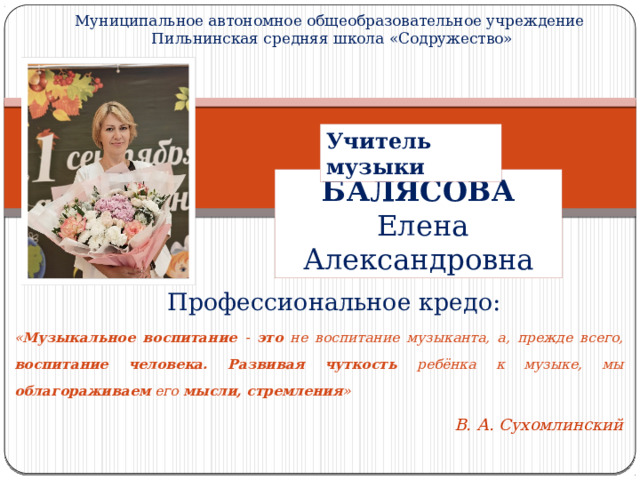 Муниципальное автономное общеобразовательное учреждение  Пильнинская средняя школа «Содружество» Учитель музыки БАЛЯСОВА  Елена Александровна  Профессиональное кредо: « Музыкальное воспитание - это не воспитание музыканта, а, прежде всего, воспитание человека. Развивая  чуткость ребёнка к музыке, мы облагораживаем его мысли, стремления »  В. А. Сухомлинский 