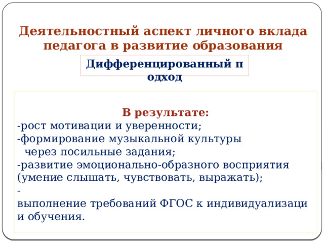 Деятельностный аспект личного вклада педагога в развитие образования   Дифференцированный подход  В результате: -рост мотивации и уверенности; -формирование музыкальной культуры   через посильные задания; -развитие эмоционально‑образного восприятия  (умение слышать, чувствовать, выражать); -выполнение требований ФГОС к индивидуализации обучения. 