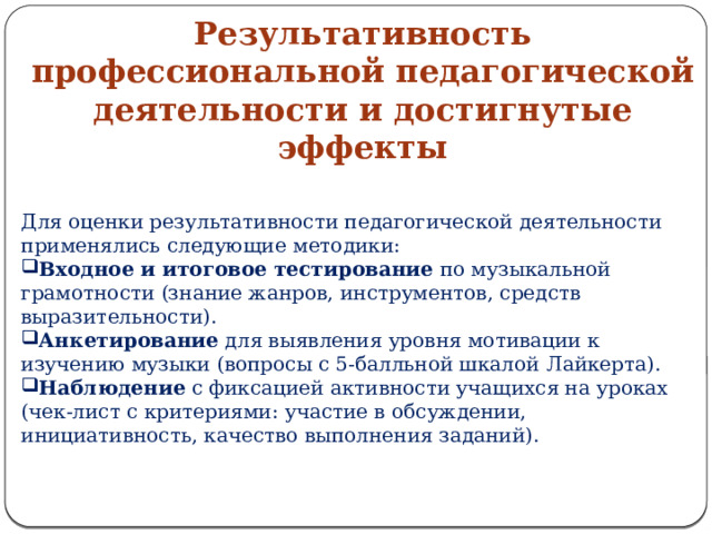 Результативность профессиональной педагогической деятельности и достигнутые эффекты Для оценки результативности педагогической деятельности применялись следующие методики: Входное и итоговое тестирование  по музыкальной грамотности (знание жанров, инструментов, средств выразительности). Анкетирование  для выявления уровня мотивации к изучению музыки (вопросы с 5‑балльной шкалой Лайкерта). Наблюдение  с фиксацией активности учащихся на уроках (чек‑лист с критериями: участие в обсуждении, инициативность, качество выполнения заданий). 