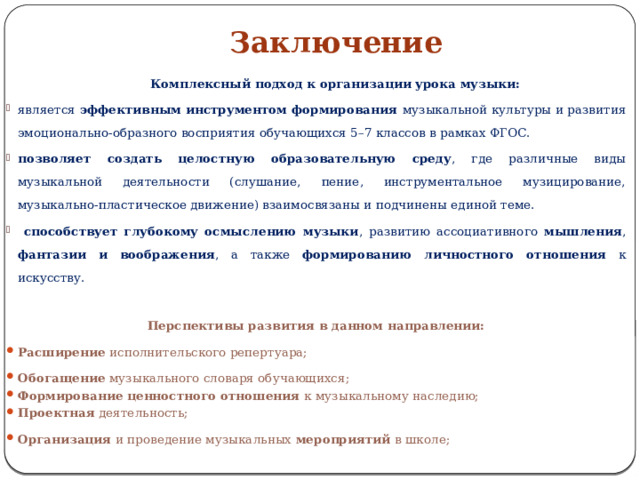 Заключение    Комплексный подход к организации урока музыки: является эффективным инструментом формирования музыкальной культуры и развития эмоционально-образного восприятия обучающихся 5–7 классов в рамках ФГОС. позволяет создать целостную образовательную среду , где различные виды музыкальной деятельности (слушание, пение, инструментальное музицирование, музыкально-пластическое движение) взаимосвязаны и подчинены единой теме.  способствует глубокому осмыслению музыки , развитию ассоциативного мышления , фантазии и воображения , а также формированию личностного отношения к искусству. Перспективы развития в данном направлении: Расширение исполнительского репертуара; Обогащение музыкального словаря обучающихся; Формирование ценностного отношения  к музыкальному наследию; Проектная деятельность; Организация и проведение музыкальных мероприятий в школе; 