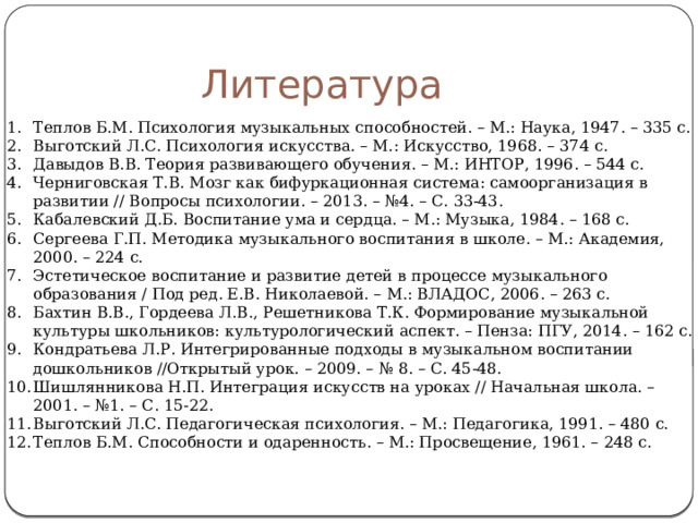 Литература Теплов Б.М. Психология музыкальных способностей. – М.: Наука, 1947. – 335 с. Выготский Л.С. Психология искусства. – М.: Искусство, 1968. – 374 с. Давыдов В.В. Теория развивающего обучения. – М.: ИНТОР, 1996. – 544 с. Черниговская Т.В. Мозг как бифуркационная система: самоорганизация в развитии // Вопросы психологии. – 2013. – №4. – С. 33-43. Кабалевский Д.Б. Воспитание ума и сердца. – М.: Музыка, 1984. – 168 с. Сергеева Г.П. Методика музыкального воспитания в школе. – М.: Академия, 2000. – 224 с. Эстетическое воспитание и развитие детей в процессе музыкального образования / Под ред. Е.В. Николаевой. – М.: ВЛАДОС, 2006. – 263 с. Бахтин В.В., Гордеева Л.В., Решетникова Т.К. Формирование музыкальной культуры школьников: культурологический аспект. – Пенза: ПГУ, 2014. – 162 с. Кондратьева Л.Р. Интегрированные подходы в музыкальном воспитании дошкольников //Открытый урок. – 2009. – № 8. – С. 45-48. Шишлянникова Н.П. Интеграция искусств на уроках // Начальная школа. – 2001. – №1. – С. 15-22. Выготский Л.С. Педагогическая психология. – М.: Педагогика, 1991. – 480 с. Теплов Б.М. Способности и одаренность. – М.: Просвещение, 1961. – 248 с. 