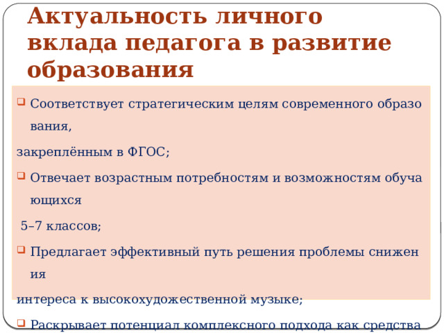 Актуальность личного вклада педагога в развитие образования Соответствует стратегическим целям современного образования,  закреплённым в ФГОС; Отвечает возрастным потребностям и возможностям обучающихся   5–7 классов; Предлагает эффективный путь решения проблемы снижения  интереса к высокохудожественной музыке; Раскрывает потенциал комплексного подхода как средства  гармоничного развития личности через музыкальное искусство. 