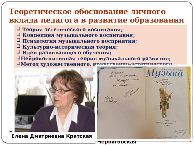 Теоретическое обоснование личного вклада педагога в развитие образования  Теория эстетического воспитания;  Концепция музыкального воспитания;   Психология музыкального восприятия;   Культурно‑историческая теория;  Идеи развивающего обучения;  Нейрокогнитивная теория музыкального развития; Метод художественного, нравственно-эстетического постижения музыки. Борис Тимофеевич Лихачёв Дмитрий Борисович Кабалевский Борис Михайлович Теплов Лев Семёнович Выготский Давыдов Василий Васильевич   Татьяна Владимировна Черниговская Елена Дмитриевна Критская   