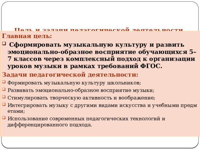 Цель и задачи педагогической деятельности   Главная цель:  Сформировать музыкальную культуру и развить эмоционально‑образное восприятие обучающихся 5–7 классов через комплексный подход к организации уроков музыки в рамках требований ФГОС. Задачи педагогической деятельности: Формировать музыкальную культуру школьников; Развивать эмоционально‑образное восприятие музыки; Стимулировать творческую активность и воображение; Интегрировать музыку с другими видами искусства и учебными предметами; Использование современных педагогических технологий и дифференцированного подхода. 