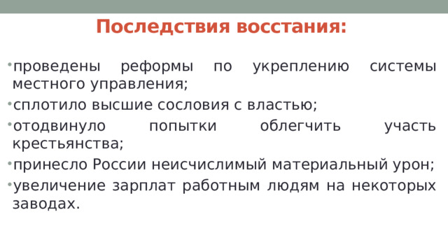 Последствия восстания: проведены реформы по укреплению системы местного управления; сплотило высшие сословия с властью; отодвинуло попытки облегчить участь крестьянства; принесло России неисчислимый материальный урон; увеличение зарплат работным людям на некоторых заводах. 