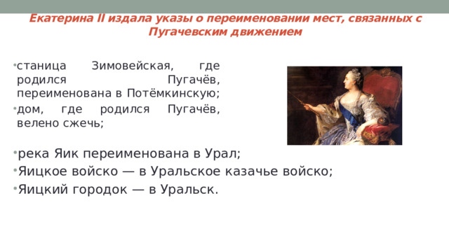 Екатерина II издала указы о переименовании мест, связанных с Пугачевским движением станица Зимовейская, где родился Пугачёв, переименована в Потёмкинскую; дом, где родился Пугачёв, велено сжечь; река Яик переименована в Урал; Яицкое войско — в Уральское казачье войско; Яицкий городок — в Уральск. 