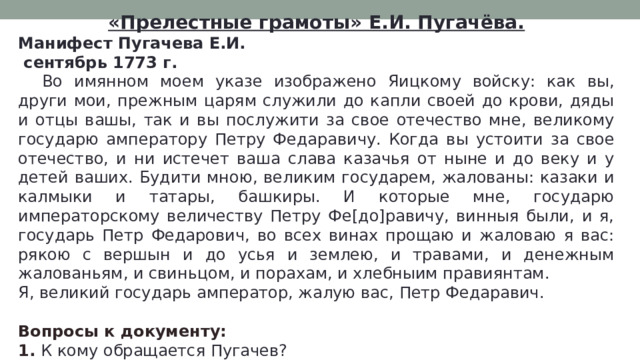«Прелестные грамоты» Е.И. Пугачёва. Манифест Пугачева Е.И.  сентябрь 1773 г.  Во имянном моем указе изображено Яицкому войску: как вы, други мои, прежным царям служили до капли своей до крови, дяды и отцы вашы, так и вы послужити за свое отечество мне, великому государю амператору Петру Федаравичу. Когда вы устоити за свое отечество, и ни истечет ваша слава казачья от ныне и до веку и у детей ваших. Будити мною, великим государем, жалованы: казаки и калмыки и татары, башкиры. И которые мне, государю императорскому величеству Петру Фе[до]равичу, винныя были, и я, государь Петр Федарович, во всех винах прощаю и жаловаю я вас: рякою с вершын и до усья и землею, и травами, и денежным жалованьям, и свиньцом, и порахам, и хлебныим правиянтам. Я, великий государь амператор, жалую вас, Петр Федаравич. Вопросы к документу: 1. К кому обращается Пугачев? 2. От чьего имени он обращается? 